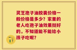 灵芝孢子油胶囊价格一般价格是多少？家里的老人吃孢子油效果挺好的，不知道能不能给小孩子吃呢？
