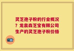 灵芝孢子粉的行业概况？龙泉森芝宝有限公司生产的灵芝孢子粉价格