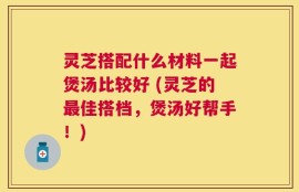 灵芝搭配什么材料一起煲汤比较好 (灵芝的最佳搭档，煲汤好帮手！)