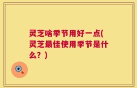 灵芝啥季节用好一点(灵芝最佳使用季节是什么？)