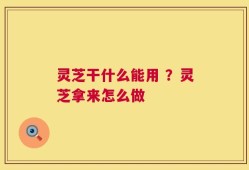 灵芝干什么能用 ？灵芝拿来怎么做