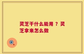灵芝干什么能用 ？灵芝拿来怎么做