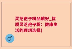灵芝孢子粉品质好_优质灵芝孢子粉：健康生活的理想选择)