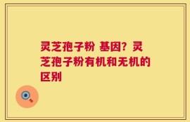 灵芝孢子粉 基因？灵芝孢子粉有机和无机的区别