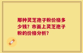 那种灵芝孢子粉价格多少钱？市面上灵芝孢子粉的价格分析？