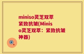 miniso灵芝双萃紧致抗皱(Miniso灵芝双萃：紧致抗皱神器)