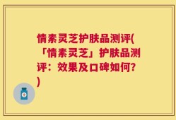 情素灵芝护肤品测评(「情素灵芝」护肤品测评：效果及口碑如何？)