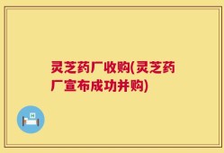 灵芝药厂收购(灵芝药厂宣布成功并购)