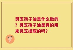 灵芝孢子油是什么做的？灵芝孢子油是真的用来灵芝提取的吗？