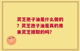 灵芝孢子油是什么做的？灵芝孢子油是真的用来灵芝提取的吗？