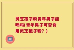 灵芝孢子粉青年男子能喝吗(青年男子可否食用灵芝孢子粉？)