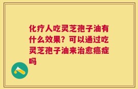 化疗人吃灵芝孢子油有什么效果？可以通过吃灵芝孢子油来治愈癌症吗