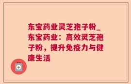 东宝药业灵芝孢子粉_东宝药业：高效灵芝孢子粉，提升免疫力与健康生活