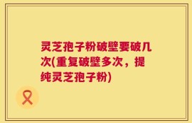 灵芝孢子粉破壁要破几次(重复破壁多次，提纯灵芝孢子粉)