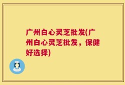 广州白心灵芝批发(广州白心灵芝批发，保健好选择)