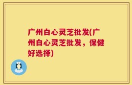 广州白心灵芝批发(广州白心灵芝批发，保健好选择)