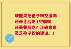 破壁灵芝孢子粉空腹喝还是歺后吃 (空腹喝还是餐后吃？正确食用灵芝孢子粉的建议。)