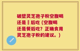 破壁灵芝孢子粉空腹喝还是歺后吃 (空腹喝还是餐后吃？正确食用灵芝孢子粉的建议。)
