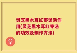 灵芝黑木耳红枣煲汤作用(灵芝黑木耳红枣汤的功效及制作方法)