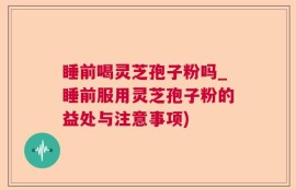睡前喝灵芝孢子粉吗_睡前服用灵芝孢子粉的益处与注意事项)