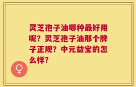 灵芝孢子油哪种最好用呢？灵芝孢子油那个牌子正规？中元益宝的怎么样？