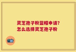 灵芝孢子粉蓝帽申请？怎么选择灵芝孢子粉