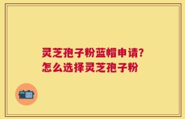 灵芝孢子粉蓝帽申请？怎么选择灵芝孢子粉