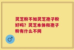 灵芝粉不如灵芝孢子粉好吗？灵芝本体和孢子粉有什么不同