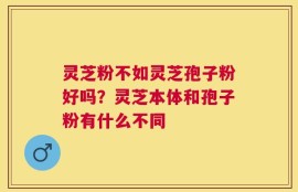 灵芝粉不如灵芝孢子粉好吗？灵芝本体和孢子粉有什么不同