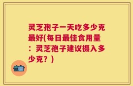 灵芝孢子一天吃多少克最好(每日最佳食用量：灵芝孢子建议摄入多少克？)