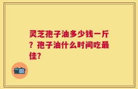 灵芝孢子油多少钱一斤？孢子油什么时间吃最佳？