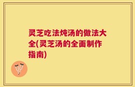 灵芝吃法炖汤的做法大全(灵芝汤的全面制作指南)