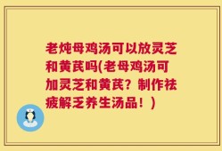 老炖母鸡汤可以放灵芝和黄芪吗(老母鸡汤可加灵芝和黄芪？制作祛疲解乏养生汤品！)