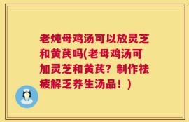 老炖母鸡汤可以放灵芝和黄芪吗(老母鸡汤可加灵芝和黄芪？制作祛疲解乏养生汤品！)