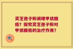 灵芝孢子粉调理甲状腺癌？探究灵芝孢子粉对甲状腺癌的治疗作用？
