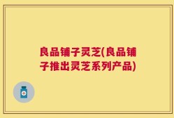 良品铺子灵芝(良品铺子推出灵芝系列产品)