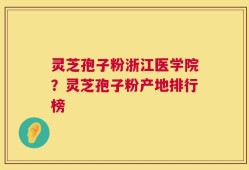 灵芝孢子粉浙江医学院？灵芝孢子粉产地排行榜