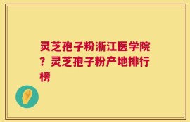 灵芝孢子粉浙江医学院？灵芝孢子粉产地排行榜