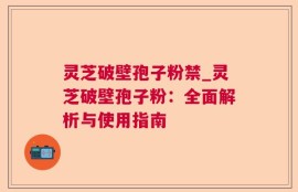 灵芝破壁孢子粉禁_灵芝破壁孢子粉：全面解析与使用指南