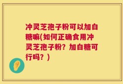 冲灵芝孢子粉可以加白糖嘛(如何正确食用冲灵芝孢子粉？加白糖可行吗？)