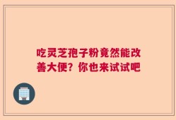 吃灵芝孢子粉竟然能改善大便？你也来试试吧