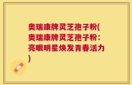 奥瑞康牌灵芝孢子粉(奥瑞康牌灵芝孢子粉：亮眼明星焕发青春活力)