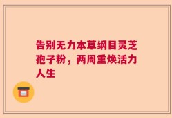 告别无力本草纲目灵芝孢子粉，两周重焕活力人生