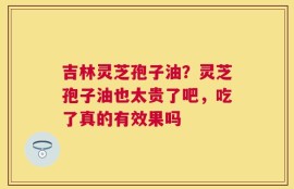 吉林灵芝孢子油？灵芝孢子油也太贵了吧，吃了真的有效果吗