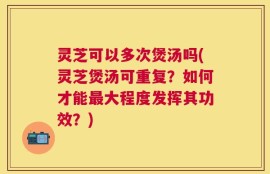 灵芝可以多次煲汤吗(灵芝煲汤可重复？如何才能最大程度发挥其功效？)