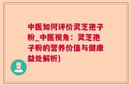 中医如何评价灵芝孢子粉_中医视角：灵芝孢子粉的营养价值与健康益处解析)