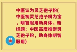 中医认为灵芝孢子粉(中医视灵芝孢子粉为宝，明智服用助身体，新标题：中医高度推崇灵芝孢子粉，助身体明智服用)