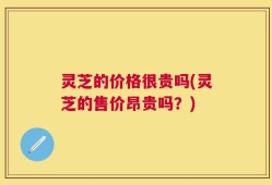 灵芝的价格很贵吗(灵芝的售价昂贵吗？)