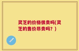灵芝的价格很贵吗(灵芝的售价昂贵吗？)