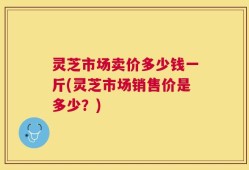 灵芝市场卖价多少钱一斤(灵芝市场销售价是多少？)